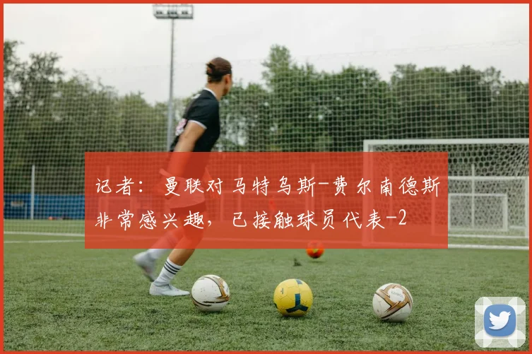记者：曼联对马特乌斯-费尔南德斯非常感兴趣，已接触球员代表