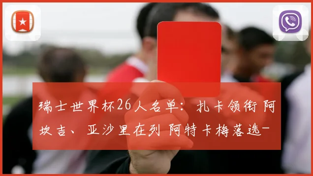 瑞士世界杯26人名单：扎卡领衔 阿坎吉、亚沙里在列 阿特卡梅落选