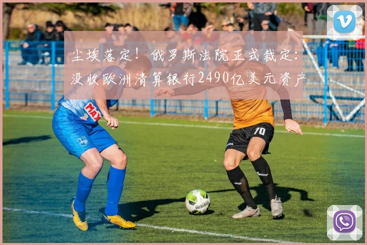 尘埃落定！俄罗斯法院正式裁定：没收欧洲清算银行2490亿美元资产