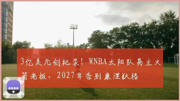 3亿美元创纪录！WNBA太阳队易主火箭老板，2027年告别康涅狄格