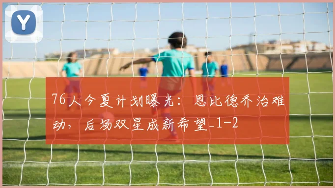 76人今夏计划曝光：恩比德乔治难动，后场双星成新希望_1