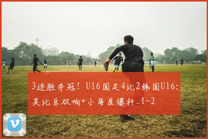 3连胜夺冠！U16国足4比2韩国U16：吴比乐双响+小角度爆杆_1