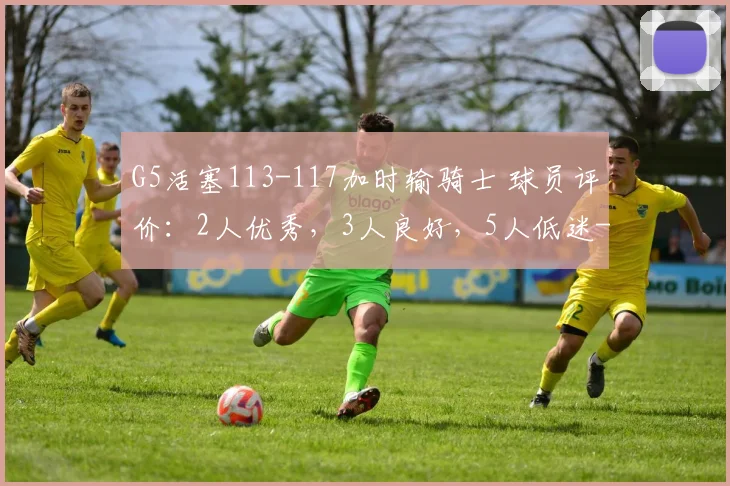 G5活塞113-117加时输骑士 球员评价：2人优秀，3人良好，5人低迷