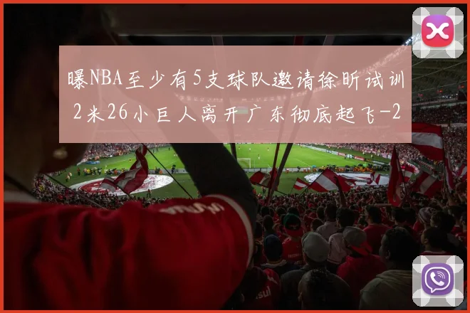 曝NBA至少有5支球队邀请徐昕试训 2米26小巨人离开广东彻底起飞