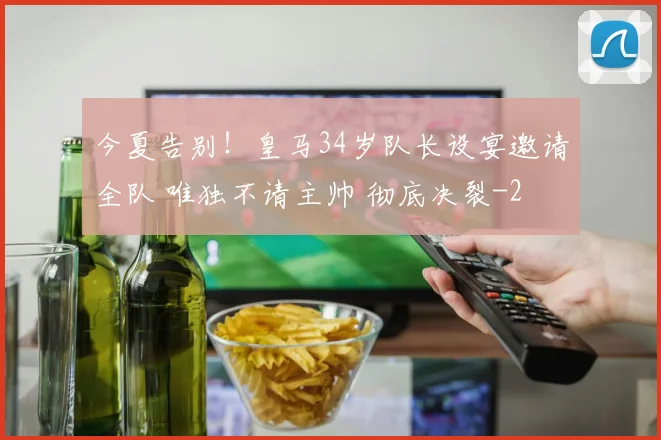 今夏告别！皇马34岁队长设宴邀请全队 唯独不请主帅 彻底决裂